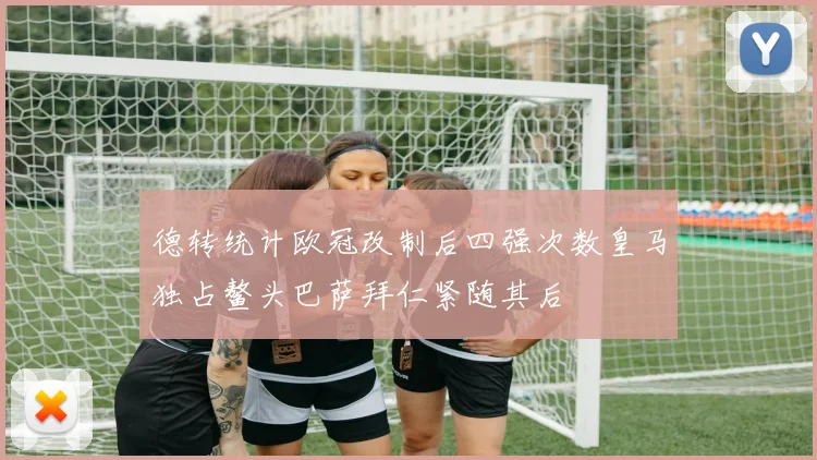 德转统计欧冠改制后四强次数皇马独占鳌头巴萨拜仁紧随其后