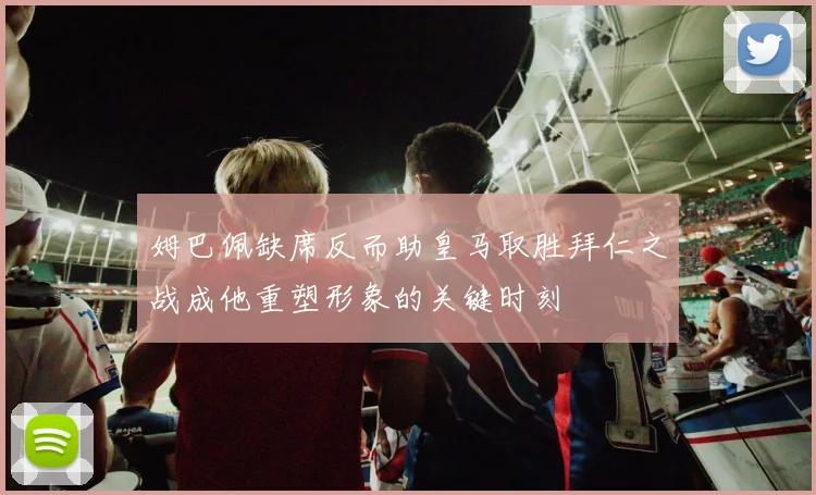 姆巴佩缺席反而助皇马取胜拜仁之战成他重塑形象的关键时刻