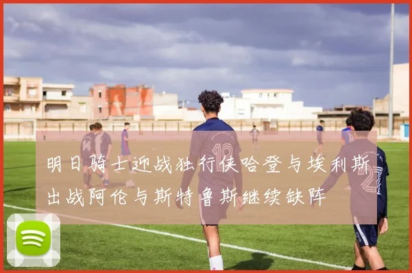 明日骑士迎战独行侠哈登与埃利斯出战阿伦与斯特鲁斯继续缺阵