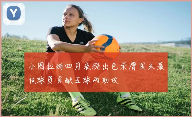 小图拉姆四月表现出色荣膺国米最佳球员贡献五球两助攻