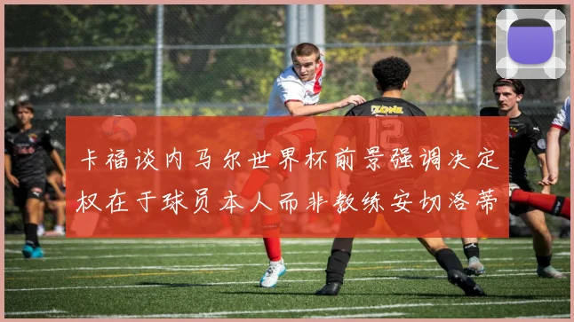 卡福谈内马尔世界杯前景强调决定权在于球员本人而非教练安切洛蒂
