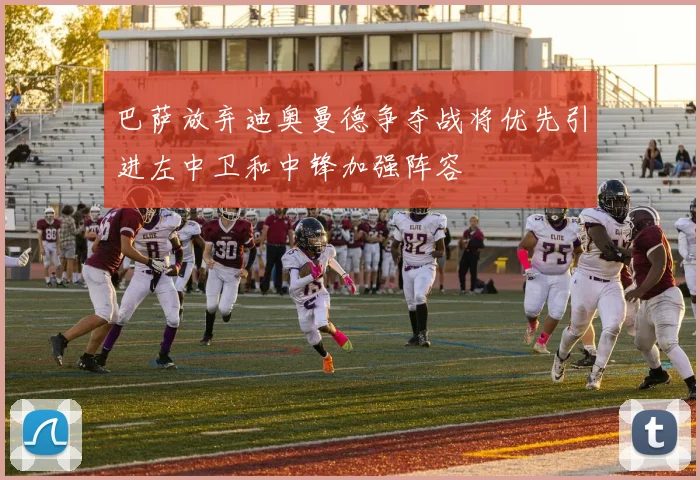 巴萨放弃迪奥曼德争夺战将优先引进左中卫和中锋加强阵容