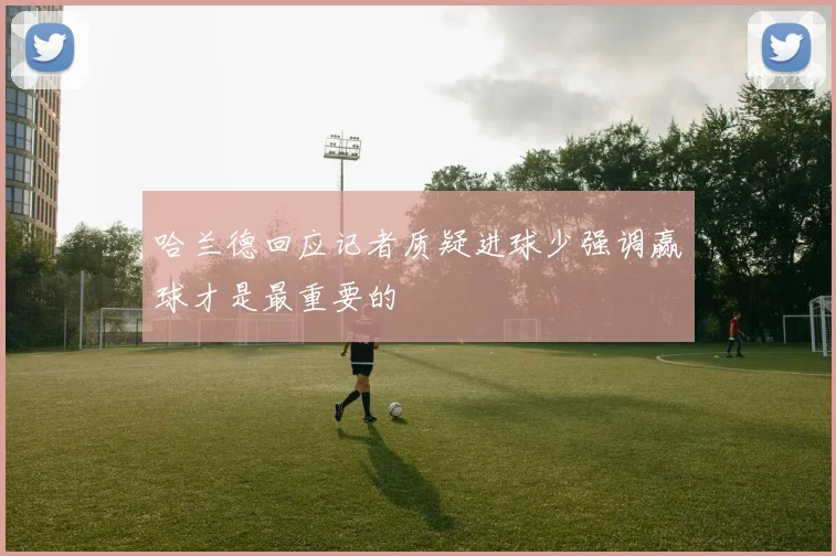 哈兰德回应记者质疑进球少强调赢球才是最重要的