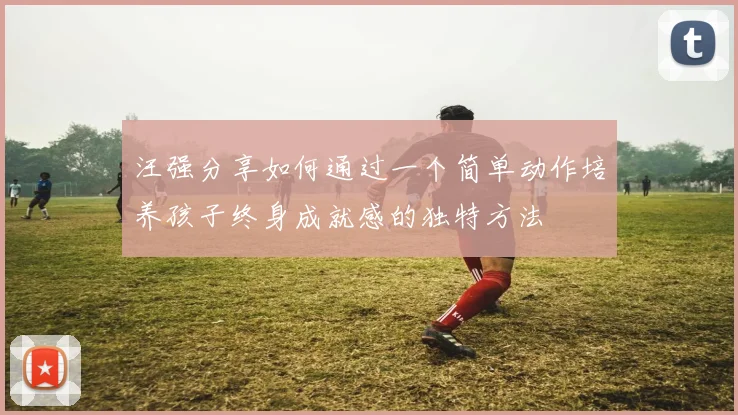 汪强分享如何通过一个简单动作培养孩子终身成就感的独特方法