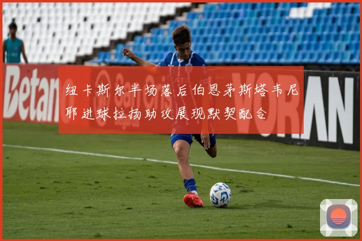 纽卡斯尔半场落后伯恩茅斯塔韦尼耶进球拉扬助攻展现默契配合