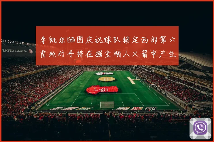 李凯尔晒图庆祝球队锁定西部第六首轮对手将在掘金湖人火箭中产生