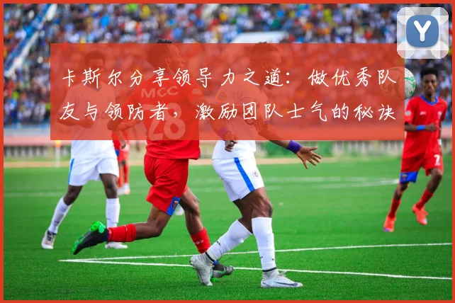 卡斯尔分享领导力之道：做优秀队友与领防者，激励团队士气的秘诀