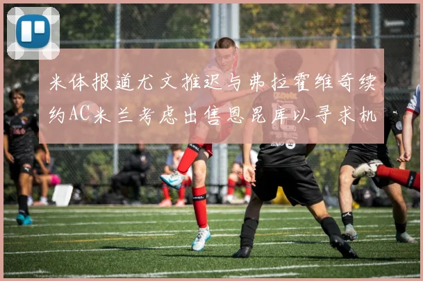 米体报道尤文推迟与弗拉霍维奇续约AC米兰考虑出售恩昆库以寻求机会